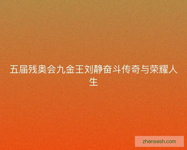 五届残奥会九金王刘静奋斗传奇与荣耀人生 五届残奥会九金王刘静奋斗传奇与荣耀人生