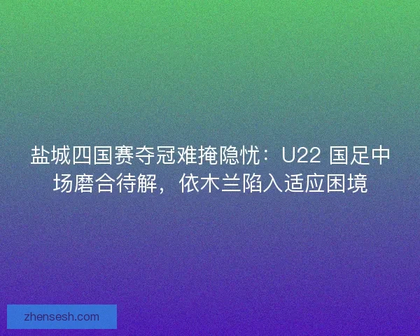 盐城四国赛夺冠难掩隐忧：U22 国足中场磨合待解，依木兰陷入适应困境