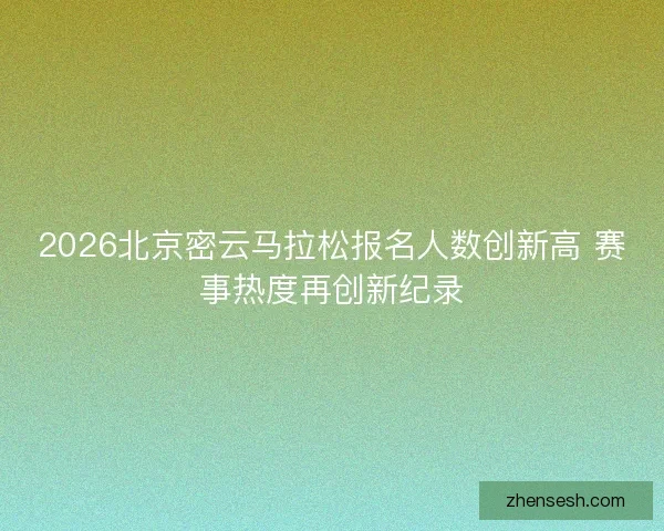 2026北京密云马拉松报名人数创新高 赛事热度再创新纪录