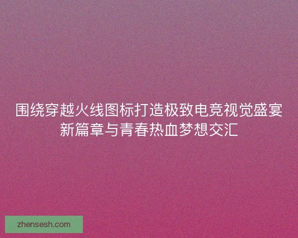 围绕穿越火线图标打造极致电竞视觉盛宴新篇章与青春热血梦想交汇 围绕穿越火线图标打造极致电竞视觉盛宴新篇章与青春热血梦想交汇