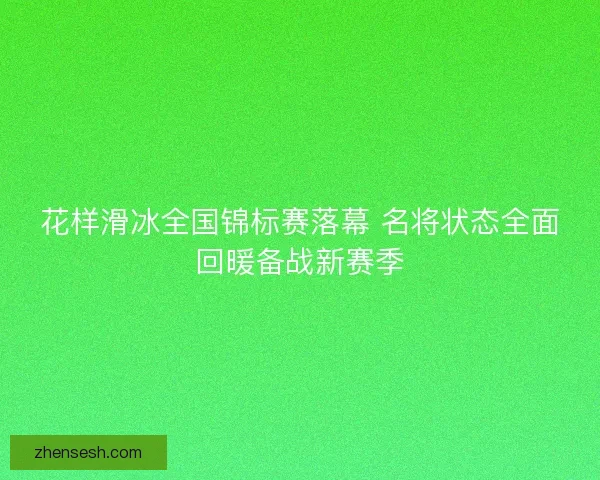 花样滑冰全国锦标赛落幕 名将状态全面回暖备战新赛季