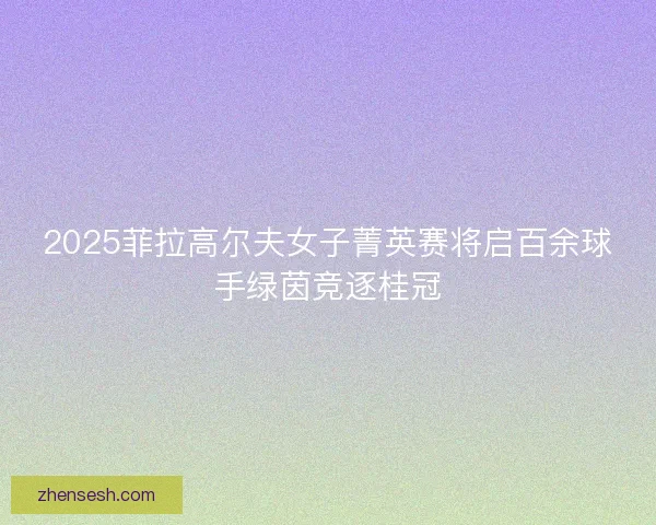 2025菲拉高尔夫女子菁英赛将启百余球手绿茵竞逐桂冠