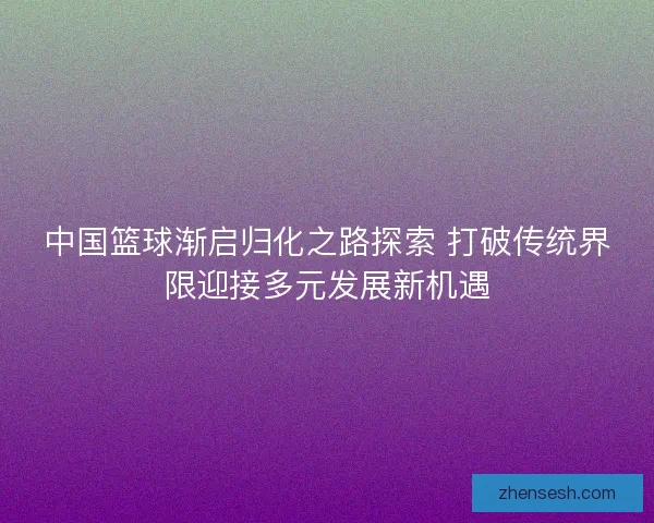 中国篮球渐启归化之路探索 打破传统界限迎接多元发展新机遇