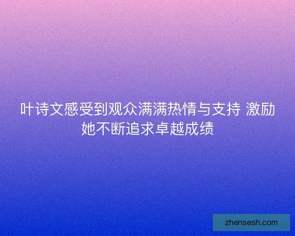 叶诗文感受到观众满满热情与支持 激励她不断追求卓越成绩