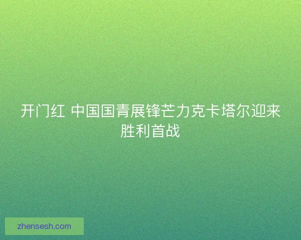 开门红 中国国青展锋芒力克卡塔尔迎来胜利首战