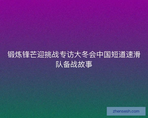 锻炼锋芒迎挑战专访大冬会中国短道速滑队备战故事