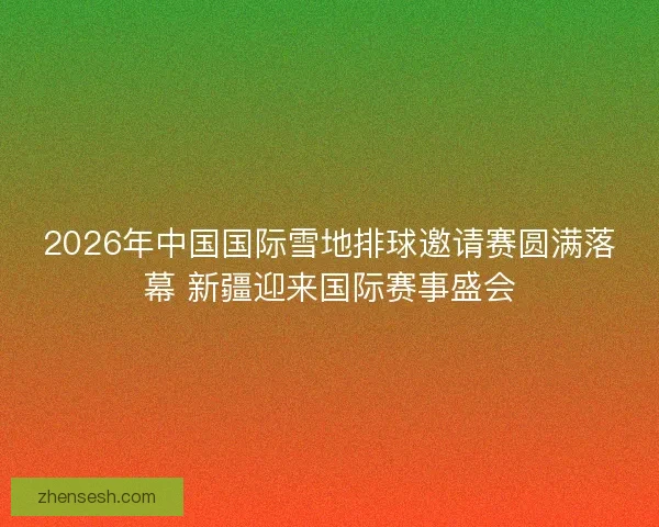 2026年中国国际雪地排球邀请赛圆满落幕 新疆迎来国际赛事盛会