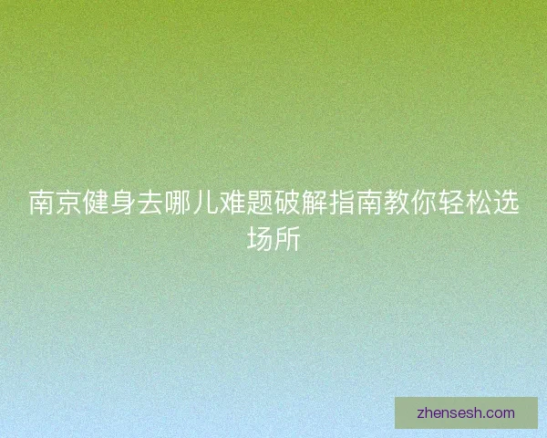 南京健身去哪儿难题破解指南教你轻松选场所