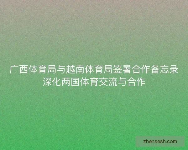 广西体育局与越南体育局签署合作备忘录深化两国体育交流与合作