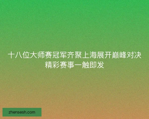 十八位大师赛冠军齐聚上海展开巅峰对决精彩赛事一触即发 十八位大师赛冠军齐聚上海展开巅峰对决精彩赛事一触即发