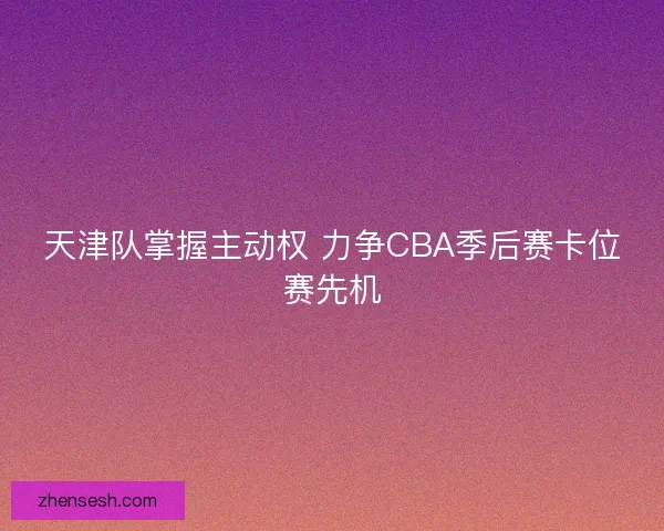天津队掌握主动权 力争CBA季后赛卡位赛先机