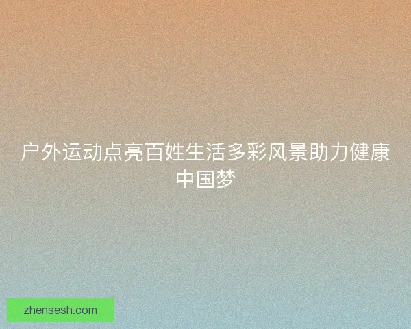 户外运动点亮百姓生活多彩风景助力健康中国梦 户外运动点亮百姓生活多彩风景助力健康中国梦