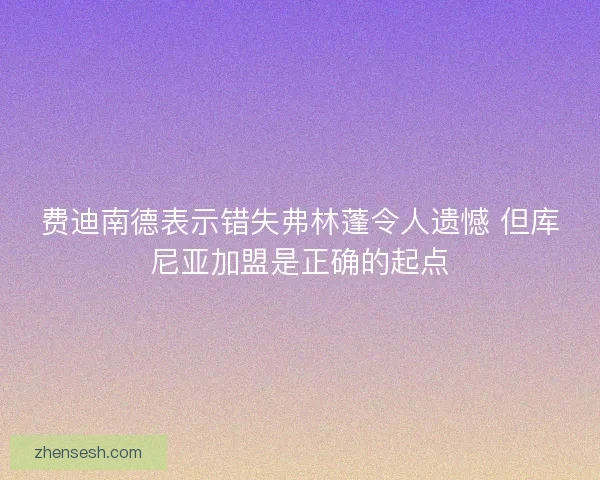 费迪南德表示错失弗林蓬令人遗憾 但库尼亚加盟是正确的起点 费迪南德表示错失弗林蓬令人遗憾 但库尼亚加盟是正确的起点