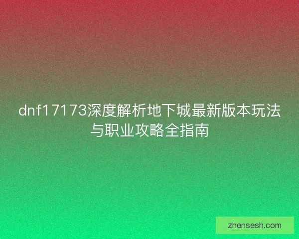 dnf17173深度解析地下城最新版本玩法与职业攻略全指南