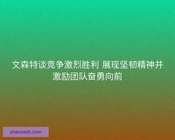 文森特谈竞争激烈胜利 展现坚韧精神并激励团队奋勇向前