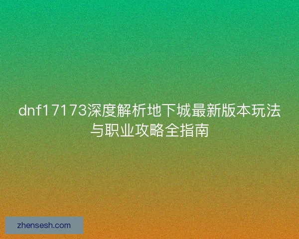 dnf17173深度解析地下城最新版本玩法与职业攻略全指南 dnf17173深度解析地下城最新版本玩法与职业攻略全指南
