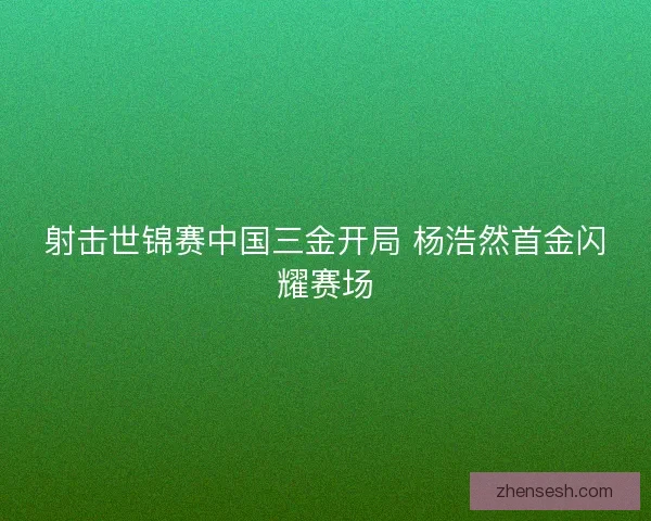射击世锦赛中国三金开局 杨浩然首金闪耀赛场