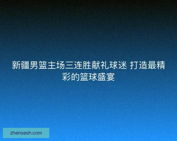 新疆男篮主场三连胜献礼球迷 打造最精彩的篮球盛宴 新疆男篮主场三连胜献礼球迷 打造最精彩的篮球盛宴