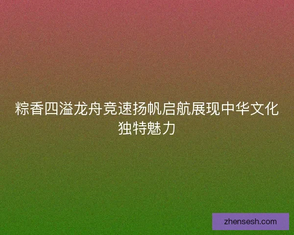 粽香四溢龙舟竞速扬帆启航展现中华文化独特魅力