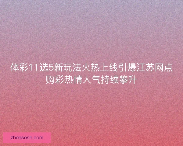 体彩11选5新玩法火热上线引爆江苏网点购彩热情人气持续攀升