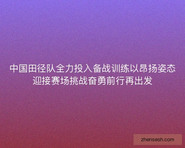 中国田径队全力投入备战训练以昂扬姿态迎接赛场挑战奋勇前行再出发