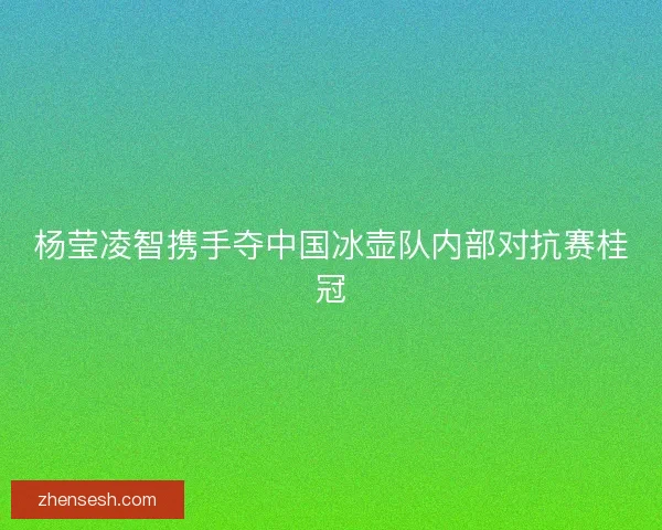 杨莹凌智携手夺中国冰壶队内部对抗赛桂冠 杨莹凌智携手夺中国冰壶队内部对抗赛桂冠
