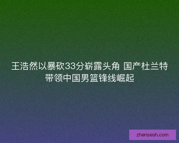 王浩然以暴砍33分崭露头角 国产杜兰特带领中国男篮锋线崛起 王浩然以暴砍33分崭露头角 国产杜兰特带领中国男篮锋线崛起